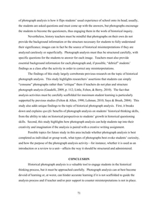 of photograph analysis is how it flips students’ usual experience of school onto its head; usually,
the students are asked questions and must come up with the answers, but photographs encourage
the students to become the questioners, thus engaging them in the work of historical inquiry.
       Nevertheless, history teachers must be mindful that photographs on their own do not
provide the background information or the structure necessary for students to fully understand
their significance; images can in fact be the source of historical misinterpretations if they are
analyzed carelessly or superficially. Photograph analysis must thus be structured carefully, with
specific questions for the students to answer for each image. Teachers must also provide
essential background information for each photograph and, if possible, “debrief” students’
findings as a class after the activity in order to correct any misinterpretations.
       The findings of this study largely corroborate previous research on the topic of historical
photograph analysis. This study highlights researchers’ assertions that students can simply
“consume” photographs rather than “critique” them if teachers do not plan and structure
photograph analysis (Gaudelli, 2009, p. 112; Little, Felten, & Berry, 2010). The fact that
analysis activities must be carefully scaffolded for maximum student learning is particularly
supported by previous studies (Felton & Allen, 1990; Lehman, 2010; Saye & Brush, 2004). This
study also adds unique findings to the topic of historical photograph analysis. First, it breaks
down and explains specific benefits of photograph analysis on students’ historical thinking skills,
from the ability to take on historical perspectives to students’ growth in historical questioning
skills. Second, this study highlights how photograph analysis can help students tap into their
creativity and imagination if the analysis is paired with a creative writing assignment.
       Possible topics for future study in this area include whether photograph analysis is best
completed as individual or group work, what types of photographs best evoke students’ curiosity,
and how the purpose of the photograph analysis activity—for instance, whether it is used as an
introduction or a review to a unit—affects the way it should be structured and administered.


                                          CONCLUSION
       Historical photograph analysis is a valuable tool to engage students in the historical
thinking process, but it must be approached carefully. Photograph analysis can at best become
devoid of learning or, at worst, can hinder accurate learning if it is not scaffolded to guide the
analysis process and if teacher and/or peer support to counter misinterpretations is not in place.



                                                  71
 