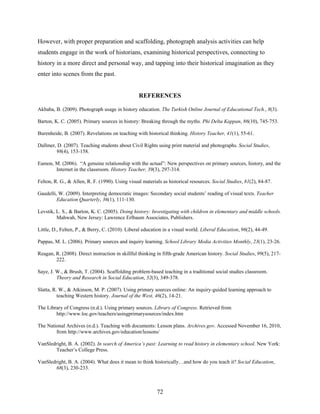However, with proper preparation and scaffolding, photograph analysis activities can help
students engage in the work of historians, examining historical perspectives, connecting to
history in a more direct and personal way, and tapping into their historical imagination as they
enter into scenes from the past.


                                                 REFERENCES

Akbaba, B. (2009). Photograph usage in history education. The Turkish Online Journal of Educational Tech., 8(3).

Barton, K. C. (2005). Primary sources in history: Breaking through the myths. Phi Delta Kappan, 86(10), 745-753.

Burenheide, B. (2007). Revelations on teaching with historical thinking. History Teacher, 41(1), 55-61.

Dallmer, D. (2007). Teaching students about Civil Rights using print material and photographs. Social Studies,
        98(4), 153-158.

Eamon, M. (2006). “A genuine relationship with the actual”: New perspectives on primary sources, history, and the
       Internet in the classroom. History Teacher, 39(3), 297-314.

Felton, R. G., & Allen, R. F. (1990). Using visual materials as historical resources. Social Studies, 81(2), 84-87.

Gaudelli, W. (2009). Interpreting democratic images: Secondary social students’ reading of visual texts. Teacher
         Education Quarterly, 36(1), 111-130.

Levstik, L. S., & Barton, K. C. (2005). Doing history: Investigating with children in elementary and middle schools.
         Mahwah, New Jersey: Lawrence Erlbaum Associates, Publishers.

Little, D., Felten, P., & Berry, C. (2010). Liberal education in a visual world. Liberal Education, 96(2), 44-49.

Pappas, M. L. (2006). Primary sources and inquiry learning. School Library Media Activities Monthly, 23(1), 23-26.

Reagan, R. (2008). Direct instruction in skillful thinking in fifth-grade American history. Social Studies, 99(5), 217-
        222.

Saye, J. W., & Brush, T. (2004). Scaffolding problem-based teaching in a traditional social studies classroom.
         Theory and Research in Social Education, 32(3), 349-378.

Slatta, R. W., & Atkinson, M. P. (2007). Using primary sources online: An inquiry-guided learning approach to
          teaching Western history. Journal of the West, 46(2), 14-21.

The Library of Congress (n.d.). Using primary sources. Library of Congress. Retrieved from
        http://www.loc.gov/teachers/usingprimarysources/index.htm

The National Archives (n.d.). Teaching with documents: Lesson plans. Archives.gov. Accessed November 16, 2010,
        from http://www.archives.gov/education/lessons/

VanSledright, B. A. (2002). In search of America’s past: Learning to read history in elementary school. New York:
       Teacher’s College Press.

VanSledright, B. A. (2004). What does it mean to think historically…and how do you teach it? Social Education,
       68(3), 230-233.



                                                          72
 