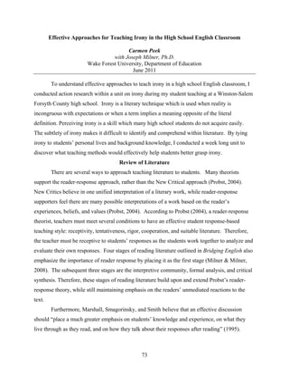 Effective Approaches for Teaching Irony in the High School English Classroom

                                        Carmen Peek
                                  with Joseph Milner, Ph.D.
                        Wake Forest University, Department of Education
                                          June 2011

        To understand effective approaches to teach irony in a high school English classroom, I
conducted action research within a unit on irony during my student teaching at a Winston-Salem
Forsyth County high school. Irony is a literary technique which is used when reality is
incongruous with expectations or when a term implies a meaning opposite of the literal
definition. Perceiving irony is a skill which many high school students do not acquire easily.
The subtlety of irony makes it difficult to identify and comprehend within literature. By tying
irony to students’ personal lives and background knowledge, I conducted a week long unit to
discover what teaching methods would effectively help students better grasp irony.
                                       Review of Literature
        There are several ways to approach teaching literature to students. Many theorists
support the reader-response approach, rather than the New Critical approach (Probst, 2004).
New Critics believe in one unified interpretation of a literary work, while reader-response
supporters feel there are many possible interpretations of a work based on the reader’s
experiences, beliefs, and values (Probst, 2004). According to Probst (2004), a reader-response
theorist, teachers must meet several conditions to have an effective student response-based
teaching style: receptivity, tentativeness, rigor, cooperation, and suitable literature. Therefore,
the teacher must be receptive to students’ responses as the students work together to analyze and
evaluate their own responses. Four stages of reading literature outlined in Bridging English also
emphasize the importance of reader response by placing it as the first stage (Milner & Milner,
2008). The subsequent three stages are the interpretive community, formal analysis, and critical
synthesis. Therefore, these stages of reading literature build upon and extend Probst’s reader-
response theory, while still maintaining emphasis on the readers’ unmediated reactions to the
text.
        Furthermore, Marshall, Smagorinsky, and Smith believe that an effective discussion
should “place a much greater emphasis on students’ knowledge and experience, on what they
live through as they read, and on how they talk about their responses after reading” (1995).



                                                 73
 