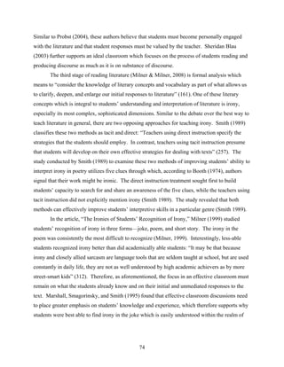 Similar to Probst (2004), these authors believe that students must become personally engaged
with the literature and that student responses must be valued by the teacher. Sheridan Blau
(2003) further supports an ideal classroom which focuses on the process of students reading and
producing discourse as much as it is on substance of discourse.
       The third stage of reading literature (Milner & Milner, 2008) is formal analysis which
means to “consider the knowledge of literary concepts and vocabulary as part of what allows us
to clarify, deepen, and enlarge our initial responses to literature” (161). One of these literary
concepts which is integral to students’ understanding and interpretation of literature is irony,
especially its most complex, sophisticated dimensions. Similar to the debate over the best way to
teach literature in general, there are two opposing approaches for teaching irony. Smith (1989)
classifies these two methods as tacit and direct: “Teachers using direct instruction specify the
strategies that the students should employ. In contrast, teachers using tacit instruction presume
that students will develop on their own effective strategies for dealing with texts” (257). The
study conducted by Smith (1989) to examine these two methods of improving students’ ability to
interpret irony in poetry utilizes five clues through which, according to Booth (1974), authors
signal that their work might be ironic. The direct instruction treatment sought first to build
students’ capacity to search for and share an awareness of the five clues, while the teachers using
tacit instruction did not explicitly mention irony (Smith 1989). The study revealed that both
methods can effectively improve students’ interpretive skills in a particular genre (Smith 1989).
       In the article, “The Ironies of Students’ Recognition of Irony,” Milner (1999) studied
students’ recognition of irony in three forms—joke, poem, and short story. The irony in the
poem was consistently the most difficult to recognize (Milner, 1999). Interestingly, less-able
students recognized irony better than did academically able students: “It may be that because
irony and closely allied sarcasm are language tools that are seldom taught at school, but are used
constantly in daily life, they are not as well understood by high academic achievers as by more
street-smart kids” (312). Therefore, as aforementioned, the focus in an effective classroom must
remain on what the students already know and on their initial and unmediated responses to the
text. Marshall, Smagorinsky, and Smith (1995) found that effective classroom discussions need
to place greater emphasis on students’ knowledge and experience, which therefore supports why
students were best able to find irony in the joke which is easily understood within the realm of




                                                  74
 
