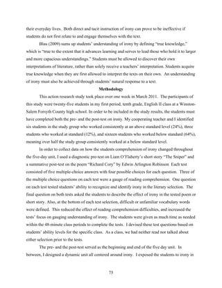 their everyday lives. Both direct and tacit instruction of irony can prove to be ineffective if
students do not first relate to and engage themselves with the text.
        Blau (2009) sums up students’ understanding of irony by defining “true knowledge,”
which is “true to the extent that it advances learning and serves to lead those who hold it to larger
and more capacious understandings.” Students must be allowed to discover their own
interpretations of literature, rather than solely receive a teachers’ interpretation. Students acquire
true knowledge when they are first allowed to interpret the texts on their own. An understanding
of irony must also be achieved through students’ natural response to a text.
                                            Methodology
        This action research study took place over one week in March 2011. The participants of
this study were twenty-five students in my first period, tenth grade, English II class at a Winston-
Salem Forsyth County high school. In order to be included in the study results, the students must
have completed both the pre- and the post-test on irony. My cooperating teacher and I identified
six students in the study group who worked consistently at an above standard level (24%), three
students who worked at standard (12%), and sixteen students who worked below standard (64%),
meaning over half the study group consistently worked at a below standard level.
        In order to collect data on how the students comprehension of irony changed throughout
the five-day unit, I used a diagnostic pre-test on Liam O’Flaherty’s short story “The Sniper” and
a summative post-test on the poem “Richard Cory” by Edwin Arlington Robinson Each test
consisted of five multiple-choice answers with four possible choices for each question. Three of
the multiple choice questions on each test were a gauge of reading comprehension. One question
on each test tested students’ ability to recognize and identify irony in the literary selection. The
final question on both tests asked the students to describe the effect of irony in the tested poem or
short story. Also, at the bottom of each test selection, difficult or unfamiliar vocabulary words
were defined. This reduced the effect of reading comprehension difficulties, and increased the
tests’ focus on gauging understanding of irony. The students were given as much time as needed
within the 48-minute class periods to complete the tests. I devised these test questions based on
students’ ability levels for the specific class. As a class, we had neither read nor talked about
either selection prior to the tests.
        The pre- and the post-test served as the beginning and end of the five day unit. In
between, I designed a dynamic unit all centered around irony. I exposed the students to irony in



                                                  75
 