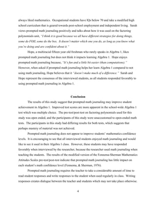 always liked mathematics. Occupational students have IQs below 70 and take a modified high
school curriculum that is geared towards post-school employment and independent living. Sarah
views prompted math journaling positively and talks about how it was used on the factoring
polynomials unit, “I think it is good because we all have different strategies for doing things,
some do FOIL some do the box. It doesn’t matter which one you do, as long as you know what
you’re doing and are confident about it.”
       Hope, a multiracial fifteen year old freshman who rarely speaks in Algebra 1, likes
prompted math journaling but does not think it impacts learning Algebra 1. Hope enjoys
prompted math journaling because, “It’s fun and a little bit easier (than computations).”
However, when asked if prompted math journaling helps her learn Algebra 1 compared to not
using math journaling, Hope believes that it “doesn’t make much of a difference.” Sarah and
Hope represent the consensus of the interviewed students, as all students responded favorably to
using prompted math journaling in Algebra 1.



                                            Conclusion
       The results of this study suggest that prompted math journaling may improve student
achievement in Algebra 1. Improved test scores are more apparent in the school-wide Algebra 1
test which was multiple choice. The pre-test/post-test on factoring polynomials used for this
study was open ended, and the participants of this study were unaccustomed to open-ended math
tests. The participants in this study had differing results for both tests, which suggests that
perhaps mastery of material was not achieved.
       Prompted math journaling does not appear to improve students’ mathematics confidence
levels. It is encouraging to see that all interviewed students enjoyed math journaling and would
like to see it used in their Algebra 1 class. However, these students may have responded
favorably when interviewed by the researcher, because the researcher used math journaling when
teaching the students. The results of the modified version of the Fennema-Sherman Mathematics
Attitudes Scales pre-test/post-test indicate that prompted math journaling has little impact on
each student’s math confidence level (Fennema, & Sherman, 1976).
       Prompted math journaling requires the teacher to take a considerable amount of time to
read student responses and write responses to the student when used regularly in class. Writing
responses creates dialogue between the teacher and students which may not take place otherwise.


                                                  4
 