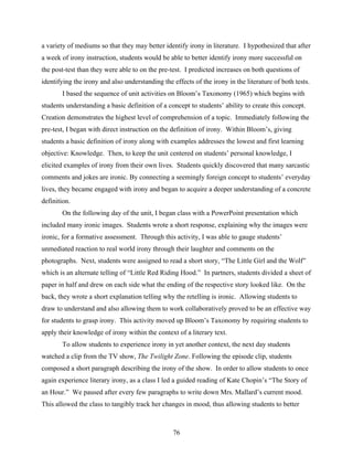 a variety of mediums so that they may better identify irony in literature. I hypothesized that after
a week of irony instruction, students would be able to better identify irony more successful on
the post-test than they were able to on the pre-test. I predicted increases on both questions of
identifying the irony and also understanding the effects of the irony in the literature of both tests.
       I based the sequence of unit activities on Bloom’s Taxonomy (1965) which begins with
students understanding a basic definition of a concept to students’ ability to create this concept.
Creation demonstrates the highest level of comprehension of a topic. Immediately following the
pre-test, I began with direct instruction on the definition of irony. Within Bloom’s, giving
students a basic definition of irony along with examples addresses the lowest and first learning
objective: Knowledge. Then, to keep the unit centered on students’ personal knowledge, I
elicited examples of irony from their own lives. Students quickly discovered that many sarcastic
comments and jokes are ironic. By connecting a seemingly foreign concept to students’ everyday
lives, they became engaged with irony and began to acquire a deeper understanding of a concrete
definition.
       On the following day of the unit, I began class with a PowerPoint presentation which
included many ironic images. Students wrote a short response, explaining why the images were
ironic, for a formative assessment. Through this activity, I was able to gauge students’
unmediated reaction to real world irony through their laughter and comments on the
photographs. Next, students were assigned to read a short story, “The Little Girl and the Wolf”
which is an alternate telling of “Little Red Riding Hood.” In partners, students divided a sheet of
paper in half and drew on each side what the ending of the respective story looked like. On the
back, they wrote a short explanation telling why the retelling is ironic. Allowing students to
draw to understand and also allowing them to work collaboratively proved to be an effective way
for students to grasp irony. This activity moved up Bloom’s Taxonomy by requiring students to
apply their knowledge of irony within the context of a literary text.
       To allow students to experience irony in yet another context, the next day students
watched a clip from the TV show, The Twilight Zone. Following the episode clip, students
composed a short paragraph describing the irony of the show. In order to allow students to once
again experience literary irony, as a class I led a guided reading of Kate Chopin’s “The Story of
an Hour.” We paused after every few paragraphs to write down Mrs. Mallard’s current mood.
This allowed the class to tangibly track her changes in mood, thus allowing students to better



                                                  76
 