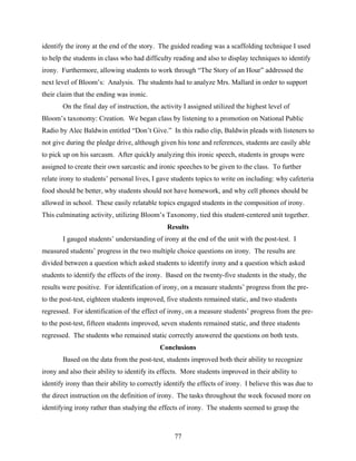 identify the irony at the end of the story. The guided reading was a scaffolding technique I used
to help the students in class who had difficulty reading and also to display techniques to identify
irony. Furthermore, allowing students to work through “The Story of an Hour” addressed the
next level of Bloom’s: Analysis. The students had to analyze Mrs. Mallard in order to support
their claim that the ending was ironic.
       On the final day of instruction, the activity I assigned utilized the highest level of
Bloom’s taxonomy: Creation. We began class by listening to a promotion on National Public
Radio by Alec Baldwin entitled “Don’t Give.” In this radio clip, Baldwin pleads with listeners to
not give during the pledge drive, although given his tone and references, students are easily able
to pick up on his sarcasm. After quickly analyzing this ironic speech, students in groups were
assigned to create their own sarcastic and ironic speeches to be given to the class. To further
relate irony to students’ personal lives, I gave students topics to write on including: why cafeteria
food should be better, why students should not have homework, and why cell phones should be
allowed in school. These easily relatable topics engaged students in the composition of irony.
This culminating activity, utilizing Bloom’s Taxonomy, tied this student-centered unit together.
                                               Results
       I gauged students’ understanding of irony at the end of the unit with the post-test. I
measured students’ progress in the two multiple choice questions on irony. The results are
divided between a question which asked students to identify irony and a question which asked
students to identify the effects of the irony. Based on the twenty-five students in the study, the
results were positive. For identification of irony, on a measure students’ progress from the pre-
to the post-test, eighteen students improved, five students remained static, and two students
regressed. For identification of the effect of irony, on a measure students’ progress from the pre-
to the post-test, fifteen students improved, seven students remained static, and three students
regressed. The students who remained static correctly answered the questions on both tests.
                                            Conclusions
       Based on the data from the post-test, students improved both their ability to recognize
irony and also their ability to identify its effects. More students improved in their ability to
identify irony than their ability to correctly identify the effects of irony. I believe this was due to
the direct instruction on the definition of irony. The tasks throughout the week focused more on
identifying irony rather than studying the effects of irony. The students seemed to grasp the



                                                  77
 