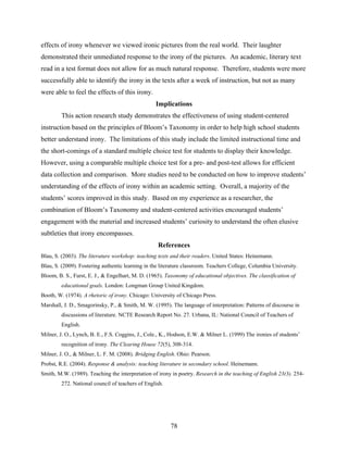 effects of irony whenever we viewed ironic pictures from the real world. Their laughter
demonstrated their unmediated response to the irony of the pictures. An academic, literary text
read in a test format does not allow for as much natural response. Therefore, students were more
successfully able to identify the irony in the texts after a week of instruction, but not as many
were able to feel the effects of this irony.
                                                  Implications
         This action research study demonstrates the effectiveness of using student-centered
instruction based on the principles of Bloom’s Taxonomy in order to help high school students
better understand irony. The limitations of this study include the limited instructional time and
the short-comings of a standard multiple choice test for students to display their knowledge.
However, using a comparable multiple choice test for a pre- and post-test allows for efficient
data collection and comparison. More studies need to be conducted on how to improve students’
understanding of the effects of irony within an academic setting. Overall, a majority of the
students’ scores improved in this study. Based on my experience as a researcher, the
combination of Bloom’s Taxonomy and student-centered activities encouraged students’
engagement with the material and increased students’ curiosity to understand the often elusive
subtleties that irony encompasses.
                                                   References
Blau, S. (2003). The literature workshop: teaching texts and their readers. United States: Heinemann.
Blau, S. (2009). Fostering authentic learning in the literature classroom. Teachers College, Columbia University.
Bloom, B. S., Furst, E. J., & Engelhart, M. D. (1965). Taxonomy of educational objectives. The classification of
         educational goals. London: Longman Group United Kingdom.
Booth, W. (1974). A rhetoric of irony. Chicago: University of Chicago Press.
Marshall, J. D., Smagorinsky, P., & Smith, M. W. (1995). The language of interpretation: Patterns of discourse in
         discussions of literature. NCTE Research Report No. 27. Urbana, IL: National Council of Teachers of
         English.
Milner, J. O., Lynch, B. E., F.S. Coggins, J., Cole., K., Hodson, E.W. & Milner L. (1999) The ironies of students’
         recognition of irony. The Clearing House 72(5), 308-314.
Milner, J. O., & Milner, L. F. M. (2008). Bridging English. Ohio: Pearson.
Probst, R.E. (2004). Response & analysis: teaching literature in secondary school. Heinemann.
Smith, M.W. (1989). Teaching the interpretation of irony in poetry. Research in the teaching of English 23(3). 254-
         272. National council of teachers of English.
 




                                                         78
 