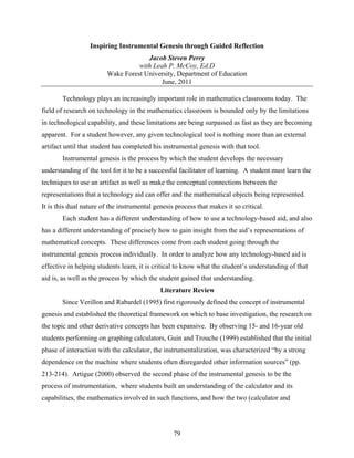 Inspiring Instrumental Genesis through Guided Reflection
                                      Jacob Steven Perry
                                   with Leah P. McCoy, Ed.D
                         Wake Forest University, Department of Education
                                           June, 2011

       Technology plays an increasingly important role in mathematics classrooms today. The
field of research on technology in the mathematics classroom is bounded only by the limitations
in technological capability, and these limitations are being surpassed as fast as they are becoming
apparent. For a student however, any given technological tool is nothing more than an external
artifact until that student has completed his instrumental genesis with that tool.
       Instrumental genesis is the process by which the student develops the necessary
understanding of the tool for it to be a successful facilitator of learning. A student must learn the
techniques to use an artifact as well as make the conceptual connections between the
representations that a technology aid can offer and the mathematical objects being represented.
It is this dual nature of the instrumental genesis process that makes it so critical.
       Each student has a different understanding of how to use a technology-based aid, and also
has a different understanding of precisely how to gain insight from the aid’s representations of
mathematical concepts. These differences come from each student going through the
instrumental genesis process individually. In order to analyze how any technology-based aid is
effective in helping students learn, it is critical to know what the student’s understanding of that
aid is, as well as the process by which the student gained that understanding.
                                             Literature Review
       Since Verillon and Rabardel (1995) first rigorously defined the concept of instrumental
genesis and established the theoretical framework on which to base investigation, the research on
the topic and other derivative concepts has been expansive. By observing 15- and 16-year old
students performing on graphing calculators, Guin and Trouche (1999) established that the initial
phase of interaction with the calculator, the instrumentalization, was characterized “by a strong
dependence on the machine where students often disregarded other information sources” (pp.
213-214). Artigue (2000) observed the second phase of the instrumental genesis to be the
process of instrumentation, where students built an understanding of the calculator and its
capabilities, the mathematics involved in such functions, and how the two (calculator and




                                                  79
 