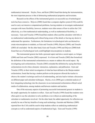 mathematics) interacted. Hoyles, Noss, and Kent (2004) found that during the instrumentation,
the most important process is that of abstracting mathematical properties and invariants.
       Research on the effects of the instrumental genesis on successful use of technological
tools has been extensive. Drijvers (2000) found that a computer algebra system (CAS) could be
used to carry out intensive computational problems, leaving students to investigate mathematical
concepts with more flexibility; however, students were often unsure of how to utilize the CAS
effectively, as a firm mathematical understanding, as well as mathematical flexibility, is
necessary. Guin and Trouche (1999) found that students often used the calculator with little or
no mathematical understanding and without being aware of the details or having any desire to
understand the operation. Furthermore, the limitations in technological aids can themselves
create misconceptions in students, as Guin and Trouche (1999), Drijvers (2000), and Trouche
(2003) all concluded. On the other hand, Guin and Trouche (1999) and Drijvers (2000) both
found that use of technological tools could highlight misconceptions in students.
       The instrumental genesis has both a personal aspect and also a social aspect, as Artigue
(2000) and Guin and Trouche (2002) expressed. It is Guin and Trouche (2002) that formalized
the definition of the instrumental orchestration as a means to address this social aspect. By
investigating such orchestrations, Trouche (2003) extended the definition by saying that these
orchestrations involve three elements: interaction, explanation, and publication. Guin and
Trouche (1999), in their initial investigation of what has been defined as the Sherpa-student
orchestration, found that having a student perform on the projector allowed the teacher to
observe the student’s technique and level of understanding, and also lead or initiate a discussion
on different paper and calculator techniques. Hoyles, et al, (2004) gave a detailed analysis of
how integrating technology into the classroom via an instrumental orchestration offered varied
media of collaboration, among students and between students and teachers.
       One of the necessary aspects of promoting successful instrumental genesis in students is
the ample opportunity for students to reflect. Guin and Trouche (1999) found that students were
often quick to use the calculator to solve problems even without an understanding of the
calculator or mathematics involved. On the other hand, the added opportunity for reflection can
actually be one of the key benefits of using such technology. Guzmán and Martínez (2009)
reported how the CAS could be used to help students reflect on underlying mathematical
concepts as well as understand aspects of mathematical logic. Guin and Trouche (1999)



                                                80
 