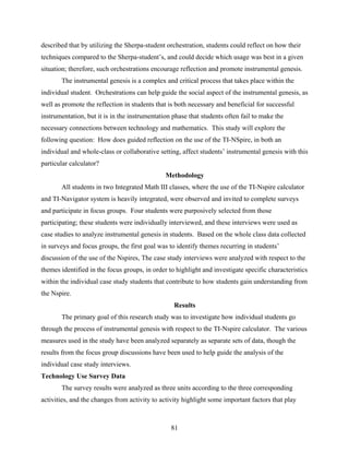 described that by utilizing the Sherpa-student orchestration, students could reflect on how their
techniques compared to the Sherpa-student’s, and could decide which usage was best in a given
situation; therefore, such orchestrations encourage reflection and promote instrumental genesis.
       The instrumental genesis is a complex and critical process that takes place within the
individual student. Orchestrations can help guide the social aspect of the instrumental genesis, as
well as promote the reflection in students that is both necessary and beneficial for successful
instrumentation, but it is in the instrumentation phase that students often fail to make the
necessary connections between technology and mathematics. This study will explore the
following question: How does guided reflection on the use of the TI-NSpire, in both an
individual and whole-class or collaborative setting, affect students’ instrumental genesis with this
particular calculator?
                                               Methodology
       All students in two Integrated Math III classes, where the use of the TI-Nspire calculator
and TI-Navigator system is heavily integrated, were observed and invited to complete surveys
and participate in focus groups. Four students were purposively selected from those
participating; these students were individually interviewed, and these interviews were used as
case studies to analyze instrumental genesis in students. Based on the whole class data collected
in surveys and focus groups, the first goal was to identify themes recurring in students’
discussion of the use of the Nspires, The case study interviews were analyzed with respect to the
themes identified in the focus groups, in order to highlight and investigate specific characteristics
within the individual case study students that contribute to how students gain understanding from
the Nspire.
                                                  Results
       The primary goal of this research study was to investigate how individual students go
through the process of instrumental genesis with respect to the TI-Nspire calculator. The various
measures used in the study have been analyzed separately as separate sets of data, though the
results from the focus group discussions have been used to help guide the analysis of the
individual case study interviews.
Technology Use Survey Data
       The survey results were analyzed as three units according to the three corresponding
activities, and the changes from activity to activity highlight some important factors that play



                                                 81
 