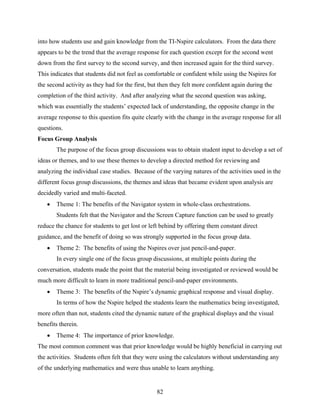 into how students use and gain knowledge from the TI-Nspire calculators. From the data there
appears to be the trend that the average response for each question except for the second went
down from the first survey to the second survey, and then increased again for the third survey.
This indicates that students did not feel as comfortable or confident while using the Nspires for
the second activity as they had for the first, but then they felt more confident again during the
completion of the third activity. And after analyzing what the second question was asking,
which was essentially the students’ expected lack of understanding, the opposite change in the
average response to this question fits quite clearly with the change in the average response for all
questions.
Focus Group Analysis
       The purpose of the focus group discussions was to obtain student input to develop a set of
ideas or themes, and to use these themes to develop a directed method for reviewing and
analyzing the individual case studies. Because of the varying natures of the activities used in the
different focus group discussions, the themes and ideas that became evident upon analysis are
decidedly varied and multi-faceted.
      Theme 1: The benefits of the Navigator system in whole-class orchestrations.
       Students felt that the Navigator and the Screen Capture function can be used to greatly
reduce the chance for students to get lost or left behind by offering them constant direct
guidance, and the benefit of doing so was strongly supported in the focus group data.
      Theme 2: The benefits of using the Nspires over just pencil-and-paper.
       In every single one of the focus group discussions, at multiple points during the
conversation, students made the point that the material being investigated or reviewed would be
much more difficult to learn in more traditional pencil-and-paper environments.
      Theme 3: The benefits of the Nspire’s dynamic graphical response and visual display.
       In terms of how the Nspire helped the students learn the mathematics being investigated,
more often than not, students cited the dynamic nature of the graphical displays and the visual
benefits therein.
      Theme 4: The importance of prior knowledge.
The most common comment was that prior knowledge would be highly beneficial in carrying out
the activities. Students often felt that they were using the calculators without understanding any
of the underlying mathematics and were thus unable to learn anything.


                                                 82
 