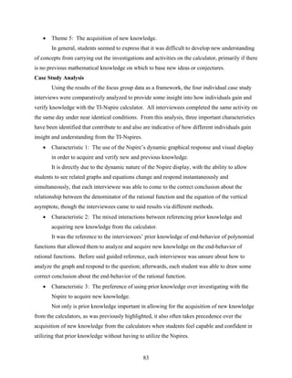    Theme 5: The acquisition of new knowledge.
       In general, students seemed to express that it was difficult to develop new understanding
of concepts from carrying out the investigations and activities on the calculator, primarily if there
is no previous mathematical knowledge on which to base new ideas or conjectures.
Case Study Analysis
       Using the results of the focus group data as a framework, the four individual case study
interviews were comparatively analyzed to provide some insight into how individuals gain and
verify knowledge with the TI-Nspire calculator. All interviewees completed the same activity on
the same day under near identical conditions. From this analysis, three important characteristics
have been identified that contribute to and also are indicative of how different individuals gain
insight and understanding from the TI-Nspires.
      Characteristic 1: The use of the Nspire’s dynamic graphical response and visual display
       in order to acquire and verify new and previous knowledge.
       It is directly due to the dynamic nature of the Nspire display, with the ability to allow
students to see related graphs and equations change and respond instantaneously and
simultaneously, that each interviewee was able to come to the correct conclusion about the
relationship between the denominator of the rational function and the equation of the vertical
asymptote, though the interviewees came to said results via different methods.
      Characteristic 2: The mixed interactions between referencing prior knowledge and
       acquiring new knowledge from the calculator.
       It was the reference to the interviewees’ prior knowledge of end-behavior of polynomial
functions that allowed them to analyze and acquire new knowledge on the end-behavior of
rational functions. Before said guided reference, each interviewee was unsure about how to
analyze the graph and respond to the question; afterwards, each student was able to draw some
correct conclusion about the end-behavior of the rational function.
      Characteristic 3: The preference of using prior knowledge over investigating with the
       Nspire to acquire new knowledge.
       Not only is prior knowledge important in allowing for the acquisition of new knowledge
from the calculators, as was previously highlighted, it also often takes precedence over the
acquisition of new knowledge from the calculators when students feel capable and confident in
utilizing that prior knowledge without having to utilize the Nspires.


                                                 83
 