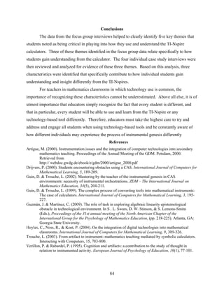 Conclusions
        The data from the focus group interviews helped to clearly identify five key themes that
students noted as being critical in playing into how they use and understand the TI-Nspire
calculators. Three of these themes identified in the focus group data relate specifically to how
students gain understanding from the calculator. The four individual case study interviews were
then reviewed and analyzed for evidence of these three themes. Based on this analysis, three
characteristics were identified that specifically contribute to how individual students gain
understanding and insight differently from the TI-Nspires.
        For teachers in mathematics classrooms in which technology use is common, the
importance of recognizing these characteristics cannot be underestimated. Above all else, it is of
utmost importance that educators simply recognize the fact that every student is different, and
that in particular, every student will be able to use and learn from the TI-Nspire or any
technology-based tool differently. Therefore, educators must take the highest care to try and
address and engage all students when using technology-based tools and be constantly aware of
how different individuals may experience the process of instrumental genesis differently
                                                  References
Artigue, M. (2000). Instrumentation issues and the integration of computer technologies into secondary
        mathematics teaching. Proceedings of the Annual Meeting of the GDM. Potsdam, 2000.
        Retrieved from
        http:// webdoc.gwdg.de/ebook/e/gdm/2000/artigue_2000.pdf
Drijvers, P. (2000). Students encountering obstacles using a CAS. International Journal of Computers for
        Mathematical Learning, 5, 189-209.
Guin, D. & Trouche, L. (2002). Mastering by the teacher of the instrumental genesis in CAS
        environments: necessity of instrumental orchestrations. ZDM – The International Journal on
        Mathematics Education, 34(5), 204-211.
Guin, D. & Trouche, L. (1999). The complex process of converting tools into mathematical instruments:
        The case of calculators. International Journal of Computers for Mathematical Learning, 3, 195-
        227.
Guzmán, J. & Martínez, C. (2009). The role of task in exploring algebraic linearity epistemological
        obstacle in technological environment. In S . L. Swars, D. W. Stinson, & S. Lemons-Smitn
        (Eds.), Proceedings of the 31st annual meeting of the North American Chapter of the
        International Group for the Psychology of Mathematics Education, (pp. 218-225). Atlanta, GA:
        Georgia State University.
Hoyles, C., Noss, R., & Kent, P. (2004). On the integration of digital technologies into mathematical
        classrooms. International Journal of Computers for Mathematical Learning, 9, 309-326.
Trouche, L. (2003). From artifact to instrument: mathematics teaching mediated by symbolic calculators.
        Interacting with Computers, 15, 783-800.
Verillon, P. & Rabardel, P. (1995). Cognition and artifacts: a contribution to the study of thought in
        relation to instrumented activity. European Journal of Psychology of Education, 10(1), 77-101.




                                                  84
 