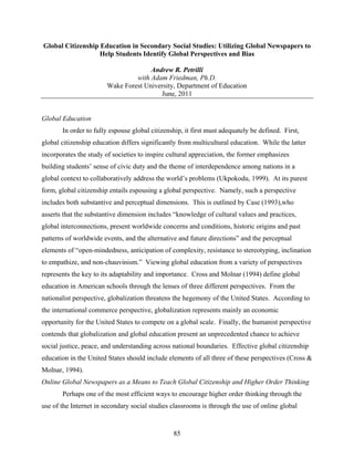 Global Citizenship Education in Secondary Social Studies: Utilizing Global Newspapers to
                   Help Students Identify Global Perspectives and Bias

                                      Andrew R. Petrilli
                                 with Adam Friedman, Ph.D.
                        Wake Forest University, Department of Education
                                         June, 2011


Global Education
       In order to fully espouse global citizenship, it first must adequately be defined. First,
global citizenship education differs significantly from multicultural education. While the latter
incorporates the study of societies to inspire cultural appreciation, the former emphasizes
building students’ sense of civic duty and the theme of interdependence among nations in a
global context to collaboratively address the world’s problems (Ukpokodu, 1999). At its purest
form, global citizenship entails espousing a global perspective. Namely, such a perspective
includes both substantive and perceptual dimensions. This is outlined by Case (1993),who
asserts that the substantive dimension includes “knowledge of cultural values and practices,
global interconnections, present worldwide concerns and conditions, historic origins and past
patterns of worldwide events, and the alternative and future directions” and the perceptual
elements of “open-mindedness, anticipation of complexity, resistance to stereotyping, inclination
to empathize, and non-chauvinism.” Viewing global education from a variety of perspectives
represents the key to its adaptability and importance. Cross and Molnar (1994) define global
education in American schools through the lenses of three different perspectives. From the
nationalist perspective, globalization threatens the hegemony of the United States. According to
the international commerce perspective, globalization represents mainly an economic
opportunity for the United States to compete on a global scale. Finally, the humanist perspective
contends that globalization and global education present an unprecedented chance to achieve
social justice, peace, and understanding across national boundaries. Effective global citizenship
education in the United States should include elements of all three of these perspectives (Cross &
Molnar, 1994).
Online Global Newspapers as a Means to Teach Global Citizenship and Higher Order Thinking
       Perhaps one of the most efficient ways to encourage higher order thinking through the
use of the Internet in secondary social studies classrooms is through the use of online global


                                                85
 