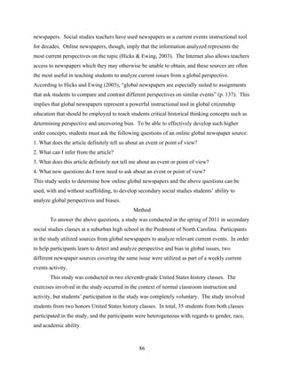 newspapers. Social studies teachers have used newspapers as a current events instructional tool
for decades. Online newspapers, though, imply that the information analyzed represents the
most current perspectives on the topic (Hicks & Ewing, 2003). The Internet also allows teachers
access to newspapers which they may otherwise be unable to obtain, and these sources are often
the most useful in teaching students to analyze current issues from a global perspective.
According to Hicks and Ewing (2003), “global newspapers are especially suited to assignments
that ask students to compare and contrast different perspectives on similar events” (p. 137). This
implies that global newspapers represent a powerful instructional tool in global citizenship
education that should be employed to teach students critical historical thinking concepts such as
determining perspective and uncovering bias. To be able to effectively develop such higher
order concepts, students must ask the following questions of an online global newspaper source:
1. What does the article definitely tell us about an event or point of view?
2. What can I infer from the article?
3. What does this article definitely not tell me about an event or point of view?
4. What new questions do I now need to ask about an event or point of view?
This study seeks to determine how online global newspapers and the above questions can be
used, with and without scaffolding, to develop secondary social studies students’ ability to
analyze global perspectives and biases.
                                              Method
       To answer the above questions, a study was conducted in the spring of 2011 in secondary
social studies classes at a suburban high school in the Piedmont of North Carolina. Participants
in the study utilized sources from global newspapers to analyze relevant current events. In order
to help participants learn to detect and analyze perspective and bias in global issues, two
different newspaper sources covering the same issue were utilized as part of a weekly current
events activity.
       This study was conducted in two eleventh-grade United States history classes. The
exercises involved in the study occurred in the context of normal classroom instruction and
activity, but students’ participation in the study was completely voluntary. The study involved
students from two honors United States history classes. In total, 35 students from both classes
participated in the study, and the participants were heterogeneous with regards to gender, race,
and academic ability.



                                                 86
 