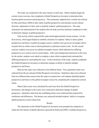 The study was conducted in the same manner in each class. Before students began the
current events exercises, they completed a Global Perspectives Inventory to determine their
baseline global awareness and perspectives. This instrument, adapted from a similar one utilized
by Zhai and Scheer (2004) in their study of global perspectives and attitudes toward cultural
diversity, implements a Likert scale to quantify students’ global perspectives. The same
instrument was administered to the students after all study activities had been completed in order
to determine changes in global perspective.
          Each activity which comprised the study lasted approximately twenty minutes. For the
first activity, which again helped to establish a baseline for students’ ability to detect global
perspectives and biases in global newspaper sources, students were given one newspaper article
(in print from an online source) which pertained to a pertinent current event. For the second
exercise, students were given two global newspaper sources which depicted two differing
perspectives on a current event in social studies. After some background instruction on the issue
by the teacher, students were asked to complete a chart which compared and contrasted the
differing perspectives surrounding the issue. At the conclusion of the study, students completed
the Global Perspectives Inventory to determine changes in ability to identify multiple
perspectives and biases.
          Data for this study were collected in four different forms. First, quantitative data were
collected from the pre and post Global Perspective Inventories. Qualitative data were collected
from two different data sources from the study to examine how well students identified global
perspectives and biases in the global newspaper sources by completing the comparison-contrast
charts.
          Mean Likert scores were calculated for each class from the Global Perspectives
Inventories, and changes in the scores were examined to determine changes in global
perspective. Qualitative data from the scaffolding sheets were coded and then analyzed for
similarities and differences. The themes were analyzed included students’ ability to recognize
global perspectives and evaluate bias.
                                                Results
          The statements on the Global Perspectives Inventory were grouped into categories to
match the four themes of global education espoused by Kirkwood (2001): multiple perspectives,




                                                   87
 