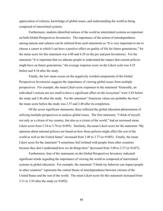 appreciation of cultures, knowledge of global issues, and understanding the world as being
composed of interrelated systems.
       Furthermore, students identified notions of the world as interrelated systems as important
on both Global Perspectives Inventories. The importance of the notion of interdependence
among nations and cultures can be inferred from such statements as “It is very important to me to
choose a career in which I can have a positive effect on quality of life for future generations,” for
the mean score for this statement was 4.00 and 4.29 on the pre and post Inventories. For the
statement “It is important that we educate people to understand the impact that current policies
might have on future generations,” the average response score on the Likert scale was 4.25
before and 4.34 after the study.
       Finally, the low mean scores on the negatively worded components of the Global
Perspectives Inventories suggests the importance of viewing global issues from multiple
perspectives. For example, the mean Likert score responses to the statement “Generally, an
individual’s actions are too small to have a significant effect on the ecosystem” were 2.43 before
the study and 2.46 after the study. For the statement “American values are probably the best,”
the mean score before the study was 2.57 and 2.40 after its completion.
       Of the seven significant statements, three reflected the global education phenomenon of
utilizing multiple perspectives to analyze global issues. The first statement, “I think of myself,
not only as a citizen of my country, but also as a citizen of the world,” had an increased mean
Likert score from 3.34 to 3.74 (α=0.095). Similarly, the mean Likert score for the statement “My
opinions about national policies are based on how those policies might affect the rest of the
world as well as the United States” increased from 3.40 to 3.77 (α=0.085). Finally, the mean
Likert score for the statement “I sometimes feel irritated with people from other countries
because they don’t understand how we do things here” decreased from 3.00 to 2.37 (α=0.027).
       Furthermore, four of the statements on the Global Perspectives Inventory indicated
significant trends regarding the importance of viewing the world as composed of interrelated
systems in global education. For example, the statement “I think my behavior can impact people
in other countries” represents the central theme of interdependence between citizens of the
United States and the rest of the world. The mean Likert score for this statement increased from
3.11 to 3.54 after the study (α=0.092).




                                                 88
 