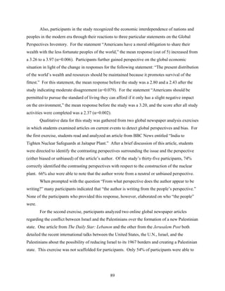 Also, participants in the study recognized the economic interdependence of nations and
peoples in the modern era through their reactions to three particular statements on the Global
Perspectives Inventory. For the statement “Americans have a moral obligation to share their
wealth with the less fortunate peoples of the world,” the mean response (out of 5) increased from
a 3.26 to a 3.97 (α=0.006). Participants further gained perspective on the global economic
situation in light of the change in responses for the following statement: “The present distribution
of the world’s wealth and resources should be maintained because it promotes survival of the
fittest.” For this statement, the mean response before the study was a 2.80 and a 2.43 after the
study indicating moderate disagreement (α=0.079). For the statement “Americans should be
permitted to pursue the standard of living they can afford if it only has a slight negative impact
on the environment,” the mean response before the study was a 3.20, and the score after all study
activities were completed was a 2.37 (α=0.002).
        Qualitative data for this study was gathered from two global newspaper analysis exercises
in which students examined articles on current events to detect global perspectives and bias. For
the first exercise, students read and analyzed an article from BBC News entitled “India to
Tighten Nuclear Safeguards at Jaitapur Plant.” After a brief discussion of this article, students
were directed to identify the contrasting perspectives surrounding the issue and the perspective
(either biased or unbiased) of the article’s author. Of the study’s thirty-five participants, 74%
correctly identified the contrasting perspectives with respect to the construction of the nuclear
plant. 66% also were able to note that the author wrote from a neutral or unbiased perspective.
        When prompted with the question “From what perspective does the author appear to be
writing?” many participants indicated that “the author is writing from the people’s perspective.”
None of the participants who provided this response, however, elaborated on who “the people”
were.
        For the second exercise, participants analyzed two online global newspaper articles
regarding the conflict between Israel and the Palestinians over the formation of a new Palestinian
state. One article from The Daily Star: Lebanon and the other from the Jerusalem Post both
detailed the recent international talks between the United States, the U.N., Israel, and the
Palestinians about the possibility of reducing Israel to its 1967 borders and creating a Palestinian
state. This exercise was not scaffolded for participants. Only 54% of participants were able to




                                                 89
 