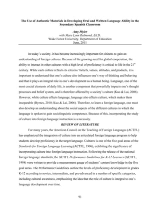 The Use of Authentic Materials in Developing Oral and Written Language Ability in the
                            Secondary Spanish Classroom

                                          Amy Plyler
                                with Mary Lynn Redmond, Ed.D.
                         Wake Forest University, Department of Education
                                          June, 2011


        In today’s society, it has become increasingly important for citizens to gain an
understanding of foreign cultures. Because of the growing need for global cooperation, the
ability to interact in other cultures with a high level of proficiency is critical to life in the 21st
century. While each culture reflects its citizens’ beliefs, values, attitudes, and products, it is
important to understand that one’s culture also influences one’s way of thinking and behaving
and that it plays an integral role in one’s development as a human being. Language, one of the
most crucial elements of daily life, is another component that powerfully impacts one’s thought
processes and belief system, and is therefore affected by a society’s culture (Kuo & Lai, 2006).
However, while culture affects language, language also affects culture, which makes them
inseparable (Byrnes, 2010; Kuo & Lai, 2006). Therefore, to learn a foreign language, one must
also develop an understanding about the social aspects of the different cultures in which the
language is spoken to gain sociolinguistic competence. Because of this, incorporating the study
of culture into foreign language instruction is a necessity.
                                    REVIEW OF LITERATURE
        For many years, the American Council on the Teaching of Foreign Languages (ACTFL)
has emphasized the integration of culture into an articulated foreign language program to help
students develop proficiency in the target language. Cultures is one of the five goal areas of the
Standards for Foreign Language Learning (ACTFL, 1996), exhibiting the significance of
incorporating culture into foreign language instruction. Following the release of the national
foreign language standards, the ACTFL Performance Guidelines for K-12 Learners (ACTFL,
1998) were written to provide a measurement gauge of students’ content knowledge in the five
goal areas. The Performance Guidelines outline the levels of proficiency development in grades
K-12 according to novice, intermediate, and pre-advanced in a number of specific categories,
including cultural awareness, emphasizing the idea that the role of culture is integral to one’s
language development over time.


                                                    91
 