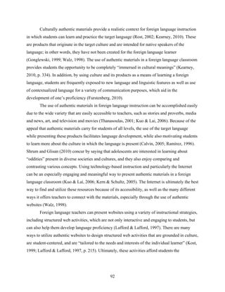 Culturally authentic materials provide a realistic context for foreign language instruction
in which students can learn and practice the target language (Rost, 2002; Kearney, 2010). These
are products that originate in the target culture and are intended for native speakers of the
language; in other words, they have not been created for the foreign language learner
(Gonglewski, 1999; Walz, 1998). The use of authentic materials in a foreign language classroom
provides students the opportunity to be completely “immersed in cultural meanings” (Kearney,
2010, p. 334). In addition, by using culture and its products as a means of learning a foreign
language, students are frequently exposed to new language and linguistic features as well as use
of contextualized language for a variety of communication purposes, which aid in the
development of one’s proficiency (Furstenberg, 2010).
       The use of authentic materials in foreign language instruction can be accomplished easily
due to the wide variety that are easily accessible to teachers, such as stories and proverbs, media
and news, art, and television and movies (Thanasoulas, 2001; Kuo & Lai, 2006). Because of the
appeal that authentic materials carry for students of all levels, the use of the target language
while presenting these products facilitates language development, while also motivating students
to learn more about the culture in which the language is present (Calvin, 2005; Ramírez, 1996).
Shrum and Glisan (2010) concur by saying that adolescents are interested in learning about
“oddities” present in diverse societies and cultures, and they also enjoy comparing and
contrasting various concepts. Using technology-based instruction and particularly the Internet
can be an especially engaging and meaningful way to present authentic materials in a foreign
language classroom (Kuo & Lai, 2006; Kern & Schultz, 2005). The Internet is ultimately the best
way to find and utilize these resources because of its accessibility, as well as the many different
ways it offers teachers to connect with the materials, especially through the use of authentic
websites (Walz, 1998).
       Foreign language teachers can present websites using a variety of instructional strategies,
including structured web activities, which are not only interactive and engaging to students, but
can also help them develop language proficiency (Lafford & Lafford, 1997). There are many
ways to utilize authentic websites to design structured web activities that are grounded in culture,
are student-centered, and are “tailored to the needs and interests of the individual learner” (Kost,
1999; Lafford & Lafford, 1997, p. 215). Ultimately, these activities afford students the




                                                 92
 