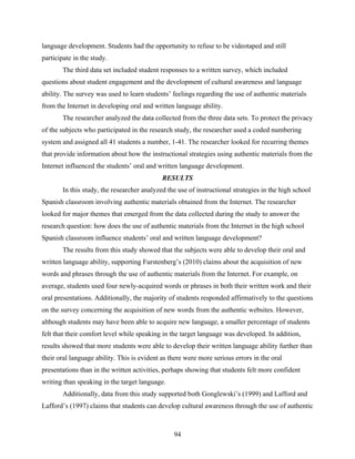 language development. Students had the opportunity to refuse to be videotaped and still
participate in the study.
       The third data set included student responses to a written survey, which included
questions about student engagement and the development of cultural awareness and language
ability. The survey was used to learn students’ feelings regarding the use of authentic materials
from the Internet in developing oral and written language ability.
       The researcher analyzed the data collected from the three data sets. To protect the privacy
of the subjects who participated in the research study, the researcher used a coded numbering
system and assigned all 41 students a number, 1-41. The researcher looked for recurring themes
that provide information about how the instructional strategies using authentic materials from the
Internet influenced the students’ oral and written language development.
                                             RESULTS
       In this study, the researcher analyzed the use of instructional strategies in the high school
Spanish classroom involving authentic materials obtained from the Internet. The researcher
looked for major themes that emerged from the data collected during the study to answer the
research question: how does the use of authentic materials from the Internet in the high school
Spanish classroom influence students’ oral and written language development?
       The results from this study showed that the subjects were able to develop their oral and
written language ability, supporting Furstenberg’s (2010) claims about the acquisition of new
words and phrases through the use of authentic materials from the Internet. For example, on
average, students used four newly-acquired words or phrases in both their written work and their
oral presentations. Additionally, the majority of students responded affirmatively to the questions
on the survey concerning the acquisition of new words from the authentic websites. However,
although students may have been able to acquire new language, a smaller percentage of students
felt that their comfort level while speaking in the target language was developed. In addition,
results showed that more students were able to develop their written language ability further than
their oral language ability. This is evident as there were more serious errors in the oral
presentations than in the written activities, perhaps showing that students felt more confident
writing than speaking in the target language.
       Additionally, data from this study supported both Gonglewski’s (1999) and Lafford and
Lafford’s (1997) claims that students can develop cultural awareness through the use of authentic



                                                 94
 