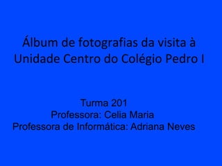 Álbum de fotografias da visita à
Unidade Centro do Colégio Pedro I


               Turma 201
        Professora: Celia Maria
Professora de Informática: Adriana Neves
 