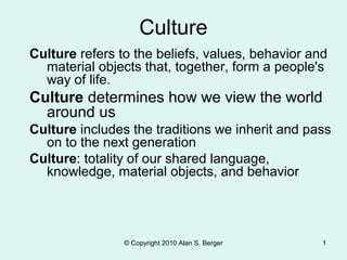 Culture
Culture refers to the beliefs, values, behavior and
material objects that, together, form a people's
way of life.

Culture determines how we view the world
around us
Culture includes the traditions we inherit and pass
on to the next generation
Culture: totality of our shared language,
knowledge, material objects, and behavior

© Copyright 2010 Alan S. Berger

1

 