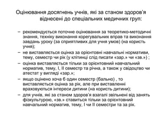 Оцінювання досягнень учнів, які за станом здоров’я 
віднесені до спеціальних медичних груп: 
– рекомендується поточне оцінювання за теоретико-методичні 
знання, техніку виконання корегувальних вправ та виконання 
завдань уроку (за сприятливих для учня умов) (на користь 
учня); 
– не виставляється оцінка за орієнтовні навчальні нормативи, 
тему, семестр чи рік (у клітинці слід писати «зар.» чи «зв.») ; 
– оцінка виставляється тільки за орієнтовний навчальний 
норматив, тему, І, ІІ семестр та річна, а також у свідоцтво чи 
атестат у вигляді «зар.»; 
– якщо оцінено хоча б один семестр (бально) , то 
виставляється оцінка за рік, але при виставленні 
враховуються інтереси дитини (на користь дитини); 
– для учнів, які за станом здоров’я взагалі звільнені від занять 
фізкультурою, «зв.» ставиться тільки за орієнтовний 
навчальний норматив, тему, І чи ІІ семестри та за рік. 
 