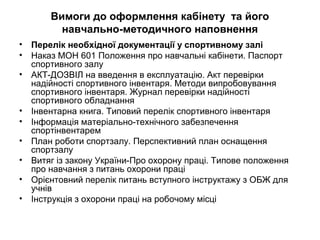 Вимоги до оформлення кабінету та його 
навчально-методичного наповнення 
• Перелік необхідної документації у спортивному залі 
• Наказ MOН 601 Положення про навчальні кабінети. Паспорт 
спортивного залу 
• АКТ-ДОЗВІЛ на введення в експлуатацію. Акт перевірки 
надійності спортивного інвентаря. Методи випробовування 
спортивного інвентаря. Журнал перевірки надійності 
спортивного обладнання 
• Інвентарна книга. Типовий перелік спортивного інвентаря 
• Інформація матеріально-технічного забезпечення 
спортінвентарем 
• План роботи спортзалу. Перспективний план оснащення 
спортзалу 
• Витяг із закону України-Про охорону праці. Типове положення 
про навчання з питань охорони праці 
• Орієнтовний перелік питань вступного інструктажу з ОБЖ для 
учнів 
• Інструкція з охорони праці на робочому місці 
 
