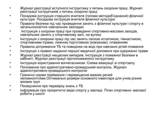 • Журнал реєстрації вступного інструктажу з питань охорони праці. Журнал 
реєстрації інструктажів з питань охорони праці 
• Посадова інструкція старшого вчителя (голови методоб’єднання) фізичної 
культури. Посадова інструкція вчителя фізичної культури 
• Правила безпеки під час проведення занять з фізичної культури і спорту в 
загальноосвітніх навчальних закладах 
• Інструкція з охорони праці при проведенні спортивно-масових заходів, 
навчальних занять у спортивному залі, на вулиці 
• Інструкція з охорони праці під час занять легкою атлетикою, гімнастикою, 
спортивними іграми, лижною підготовкою (ковзанам), плаванням 
• Правила дотримання ТБ та поведінки на воді при навчанні дітей плавання 
• Інструкція з правил надання першої медичної допомоги при одержанні травм 
• Журнал реєстрації нещасних випадків. Інструкція з пожежної безпеки в 
кабінеті. Журнал реєстрації протипожежного інструктажу 
• Інструкція користування вогнегасником. Схема евакуації зі спортзалу. 
• Положення про адміністративно-громадський контроль. Журнал 
адміністративно-громадського контролю 
• Граничні норми підіймання і переміщення важких речей 
неповнолітніми.Оптимальні розміри основного інвентаря для учнів різних 
вікових груп 
• Посвідчення про перевірку знань з ТБ 
• Інформація про пріоритетні види спорту у закладі. План спортивно- масової 
роботи у школі 
 