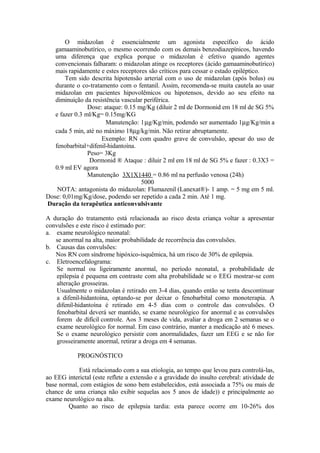 O midazolan é essencialmente um agonista específico do ácido
gamaaminobutírico, o mesmo ocorrendo com os demais benzodiazepínicos, havendo
uma diferença que explica porque o midazolan é efetivo quando agentes
convencionais falharam: o midazolan atinge os receptores (ácido gamaaminobutírico)
mais rapidamente e estes receptores são críticos para cessar o estado epiléptico.
Tem sido descrita hipotensão arterial com o uso de midazolan (após bolus) ou
durante o co-tratamento com o fentanil. Assim, recomenda-se muita cautela ao usar
midazolan em pacientes hipovolêmicos ou hipotensos, devido ao seu efeito na
diminuição da resistência vascular periférica.
Dose: ataque: 0.15 mg/Kg (diluir 2 ml de Dormonid em 18 ml de SG 5%
e fazer 0.3 ml/Kg= 0.15mg/KG
Manutenção: 1µg/Kg/min, podendo ser aumentado 1µg/Kg/min a
cada 5 min, até no máximo 18µg/kg/min. Não retirar abruptamente.
Exemplo: RN com quadro grave de convulsão, apesar do uso de
fenobarbital+difenil-hidantoína.
Peso= 3Kg
Dormonid ® Ataque : diluir 2 ml em 18 ml de SG 5% e fazer : 0.3X3 =
0.9 ml EV agora
Manutenção 3X1X1440 = 0.86 ml na perfusão venosa (24h)
5000
NOTA: antagonista do midazolan: Flumazenil (Lanexat®)- 1 amp. = 5 mg em 5 ml.
Dose: 0,01mg/Kg/dose, podendo ser repetido a cada 2 min. Até 1 mg.
Duração da terapêutica anticonvulsivante
A duração do tratamento está relacionada ao risco desta criança voltar a apresentar
convulsões e este risco é estimado por:
a. exame neurológico neonatal:
se anormal na alta, maior probabilidade de recorrência das convulsões.
b. Causas das convulsões:
Nos RN com síndrome hipóxico-isquêmica, há um risco de 30% de epilepsia.
c. Eletroencefalograma:
Se normal ou ligeiramente anormal, no período neonatal, a probabilidade de
epilepsia é pequena em contraste com alta probabilidade se o EEG mostrar-se com
alteração grosseiras.
Usualmente o midazolan é retirado em 3-4 dias, quando então se tenta descontinuar
a difenil-hidantoína, optando-se por deixar o fenobarbital como monoterapia. A
difenil-hidantoína é retirado em 4-5 dias com o controle das convulsões. O
fenobarbital deverá ser mantido, se exame neurológico for anormal e as convulsões
forem de difícil controle. Aos 3 meses de vida, avaliar a droga em 2 semanas se o
exame neurológico for normal. Em caso contrário, manter a medicação até 6 meses.
Se o exame neurológico persistir com anormalidades, fazer um EEG e se não for
grosseiramente anormal, retirar a droga em 4 semanas.
PROGNÓSTICO
Está relacionado com a sua etiologia, ao tempo que levou para controlá-las,
ao EEG interictal (este reflete a extensão e a gravidade do insulto cerebral: atividade de
base normal, com estágios de sono bem estabelecidos, está associada a 75% ou mais de
chance de uma criança não exibir sequelas aos 5 anos de idade)) e principalmente ao
exame neurológico na alta.
Quanto ao risco de epilepsia tardia: esta parece ocorre em 10-26% dos
 