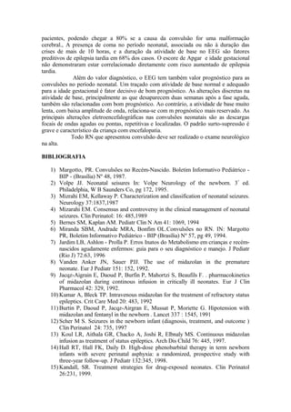 pacientes, podendo chegar a 80% se a causa da convulsão for uma malformação
cerebral., A presença de coma no período neonatal, associada ou não à duração das
crises de mais de 10 horas, e a duração da atividade de base no EEG são fatores
preditivos de epilepsia tardia em 68% dos casos. O escore de Apgar e idade gestacional
não demonstraram estar correlacionado diretamente com risco aumentado de epilepsia
tardia.
Além do valor diagnóstico, o EEG tem também valor prognóstico para as
convulsões no período neonatal. Um traçado com atividade de base normal e adequado
para a idade gestacional é fator decisivo de bom prognóstico. As alterações discretas na
atividade de base, principalmente as que desaparecem duas semanas após a fase aguda,
também são relacionadas com bom prognóstico. Ao contrário, a atividade de base muito
lenta, com baixa amplitude de onda, relaciona-se com m prognóstico mais reservado. As
principais alterações eletroencefalográficas nas convulsões neonatais são as descargas
focais de ondas agudas ou pontas, repetitivas e localizadas. O padrão surto-supressão é
grave e característico da criança com encefalopatia.
Todo RN que apresentou convulsão deve ser realizado o exame neurológico
na alta.
BIBLIOGRAFIA
1) Margotto, PR. Convulsões no Recém-Nascido. Boletim Informativo Pediátrico -
BIP - (Brasília) Nº 48, 1987.
2) Volpe JJ. Neonatal seisures In: Volpe Neurology of the newborn. 3º
ed.
Philadelphia, W B Saunders Co, pg 172, 1995.
3) Mizrahi EM, Kellaway P. Characterization and classification of neonatal seizures.
Neurology 37:1837,1987
4) Mizarahi EM. Consensus and controversy in the clinical management of neonatal
seizures. Clin Perinatol: 16: 485,1989
5) Bernes SM, Kaplan AM. Pediatr Clin N Am 41: 1069, 1994
6) Miranda SBM, Andrade MRA, Bonfim OL.Convulsões no RN. IN: Margotto
PR, Boletim Informativo Pediátrico - BIP (Brasília) Nº 57, pg 49, 1994.
7) Jardim LB, Ashlon - Prolla P. Erros Inatos do Metabolismo em crianças e recém-
nascidos agudamente enfermos: guia para o seu diagnóstico e manejo. J Pediatr
(Rio J) 72:63, 1996
8) Vanden Anker JN, Sauer PJJ. The use of midazolan in the premature
neonate. Eur J Pediatr 151: 152, 1992.
9) Jacqz-Aigrain E, Daoud P, Burfin P, Mahortzi S, Beaufils F. . pharmacokinetics
of midazolan during continous infusion in critically ill neonates. Eur J Clin
Pharmacol 42: 329, 1992.
10) Kumar A, Bleck TP. Intravenous midazolan for the treatment of refractory status
epileptics. Crit Care Med 20: 483, 1992
11) Burtin P, Daoud P, Jacqz-Airgran E, Mussat P, Moriette G. Hipotension with
midazolan and fentanyl in the newborn . Lancet 337 : 1545, 1991
12) Scher M S. Seizures in the newborn infant (diagnosis, treatment, and outcome )
Clin Perinatol 24: 735, 1997
13) Koul LR, Aithala GR, Chacko A, Joshi R, Elbnaly MS. Continuous midazolan
infusion as treatment of status epileptics. Arch Dis Child 76: 445, 1997.
14) Hall RT, Hall FK, Daily D. High-dose phenobarbital therapy in term newborn
infants with severe perinatal asphyxia: a randomized, prospective study with
three-year follow-up. J Pediatr 132:345, 1998.
15) Kandall, SR. Treatment strategies for drug-exposed neonates. Clin Perinatol
26:231, 1999.
 