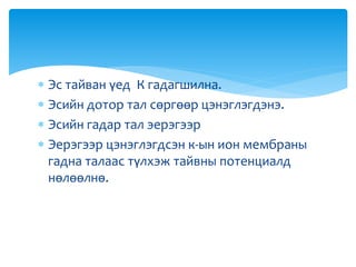  Эс тайван үед К гадагшилна.
 Эсийн дотор тал сөргөөр цэнэглэгдэнэ.
 Эсийн гадар тал эерэгээр
 Эерэгээр цэнэглэгдсэн к-ын ион мембраны
гадна талаас түлхэж тайвны потенциалд
нөлөөлнө.
 