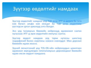  Зүүгээр өвдөлтийг намдаах үед ТЦБ дээр ИТГ-д дельта ба тета
хэм багасч альфа хэм ихэсдэг ба ТЦБ дээр өвдөлтөөр
үүсгэгдсэн ургал урвалууд алга болдог.
 Энэ үед таламусын бөөмийн нейронууд идэвхижил саатан
нугаснаас ИТГ-д ирэх өвдөлтийн импульс саатна.
 Зүүгээр өвдөлт намдаах үед тархи нугасны шингэнд
эндорфиний болон серотины хэмжээ нэмэгддэг. Мөн дорсиал
бөөмийн идэвх ихэснэ.
 Зүүний эмчилгээний үед ТСБ-ОБ-ийн нейронуудын цахилгаан
идэвхжил өөрчдлөгдөн гипоталамусын дорсомедиал бөөмийн
идэвх ихсэж өвдөлт намдаана.
Зүүгээр өвдөлтийг намдаах
 