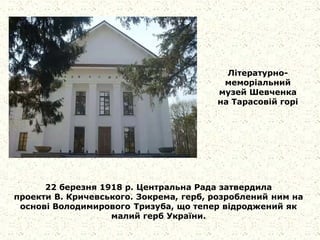 Літературно-
меморіальний
музей Шевченка
на Тарасовiй горi
22 березня 1918 р. Центральна Рада затвердила
проекти В. Кричевського. Зокрема, герб, розроблений ним на
основі Володимирового Тризуба, що тепер відроджений як
малий герб України.
 