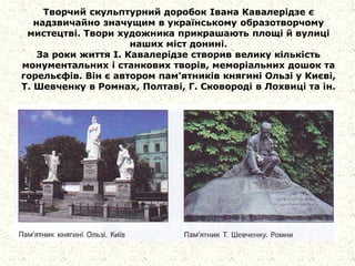 Творчий скульптурний доробок Івана Кавалерідзе є
надзвичайно значущим в українському образотворчому
мистецтві. Твори художника прикрашають площі й вулиці
наших міст донині.
За роки життя І. Кавалерідзе створив велику кількість
монументальних і станкових творів, меморіальних дошок та
горельєфів. Він є автором пам'ятників княгині Ользі у Києві,
Т. Шевченку в Ромнах, Полтаві, Г. Сковороді в Лохвиці та ін.
 