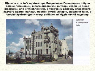 Ще за життя ім'я архітектора Владислава Городецького було
овіяне легендами, а його дивовижні витвори стали не лише
відомими, але й улюбленими. У творчому доробку славетного
зодчого храми, палаци, маєтки, музеї, лікарні, фабрики та ін. В
історію архітектури митець увійшов як будівничий модерну.
 