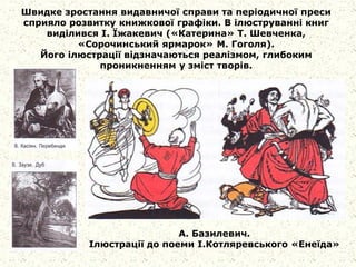 Швидке зростання видавничої справи та періодичної преси
сприяло розвитку книжкової графіки. В ілюструванні книг
виділився І. Їжакевич («Катерина» Т. Шевченка,
«Сорочинський ярмарок» М. Гоголя).
Його ілюстрації відзначаються реалізмом, глибоким
проникненням у зміст творів.
А. Базилевич.
Ілюстрації до поеми І.Котляревського «Енеїда»
 