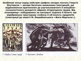 Особливе місце серед майстрів графіки посідає постать Георгія
Якутовича — автора багатьох книжкових ілюстрацій, що
відрізняються прагненням до узагальнюючого й емоційно-
психологічного розкриття образів літературних творів. Від
ліногравюр» побудованих на контрасті чорного й білого, що
відображали просторову глибину й об'ємність предметів
(ілюстрації до повісті М. Коцюбинського «Фата Моргана»).
 