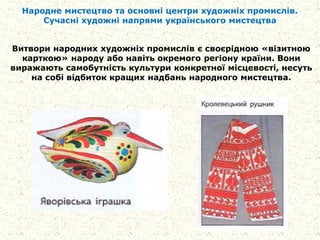 Народне мистецтво та основні центри художніх промислів.
Сучасні художні напрями українського мистецтва
Витвори народних художніх промислів є своєрідною «візитною
карткою» народу або навіть окремого регіону країни. Вони
виражають самобутність культури конкретної місцевості, несуть
на собі відбиток кращих надбань народного мистецтва.
 