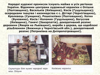 Народні художні промисли існують майже в усіх регіонах
України. Відомими центрами художньої кераміки є Опішня
(Полтавщина), Васильків (Київщина), Косів (Гуцульщина);
осередками ткацтва і килимарства є с. Дігтярі (Чернігівщина),
Кролевець (Сумщина), Решетилівка (Полтавщина), Хотин
(Буковина), Косів і Коломия (Гуцульщина), Богуслав
(Київщина), Ганячі (Закарпаття), декоративний розпис
деревини (Яворів на Львівщині), вироби з дерева, що оздоблені
різьбленням (Вижниця у Чернігівській обл.), декоративний
розпис (Петриківка на Дніпропетровщині).
 