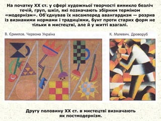 На початку XX ст. у сфері художньої творчості виникло безліч
течій, груп, шкіл, які позначають збірним терміном
«модернізм». Об'єднував їх насамперед авангардизм — розрив
із визнаними нормами і традиціями, бунт проти старих форм не
тільки в мистецтві, але й у житті взагалі.
Другу половину XX ст. в мистецтві визначають
як постмодернізм.
 