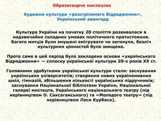 Образотворче мистецтво
Культура України на початку 20 століття розвивалася в
надзвичайно складних умовах політичного протистояння.
Багато митців були змушені емігрувати чи загинули, безліч
культурних цінностей було знищено.
Проте саме в цей період було закладено основи «українського
Відродження» — сплеску української культури 20-х років XX ст.
Головними здобутками української культури стали: заснування
українських університетів; створення нових україномовних
шкіл, гімназій, збільшення кількості українських підручників;
заснування Національної бібліотеки України, Національної
галереї мистецтв, Українського національного театру (під
керівництвом О. Саксаганського) та «Молодого театру» (під
керівництвом Леся Курбаса).
Художня культура «розстріляного Відродження».
Український авангард
 