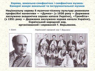 Хорова, вокально-симфонічна і симфонічна музика.
Камерні жанри вокальної та інструментальної музики
Національну хорову й музично-пісенну культуру розвивали
професійні колективи — «Думка» (з 1930 року — Державна
заслужена академічна хорова капела України), «Трембіта»
(з 1951 року — Державна заслужена хорова капела України),
Український народний хор,
організований і керований Г. Верьовкою.
 