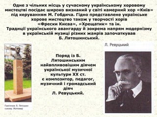 Одне з чільних місць у сучасному українському хоровому
мистецтві посідає широко визнаний у світі камерний хор «Київ»
під керуванням М. Гобдича. Гідно представлене українське
хорове мистецтво також у творчості хорів
«Фрески Києва», «Хрещатик» та ін.
Традиції українського авангарду й зокрема напрям модернізму
в українській музиці різних жанрів започаткував
Б. Лятошинський.
Поряд із Б.
Лятошинським
найвпливовішим діячем
української музичної
культури XX ст.
є композитор, педагог,
музичний і громадський
діяч
Л. Ревуцький.
 
