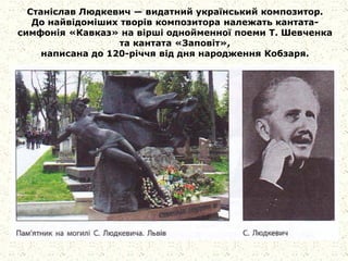 Станіслав Людкевич — видатний український композитор.
До найвідоміших творів композитора належать кантата-
симфонія «Кавказ» на вірші однойменної поеми Т. Шевченка
та кантата «Заповіт»,
написана до 120-річчя від дня народження Кобзаря.
 