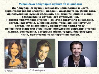 Українська популярна музика та її напрями
До популярної музики відносять найвідоміші й часто
виконувані твори: класичні, народні, джазові та ін. Окрім того,
до популярної музики належать різноманітні стилі й жанри
розважально-естрадного музикування.
Поняття «популярна музика» означає зрозуміло викладена,
загальнодоступна, широковідома, така, що користується
загальним визнанням у конкретний період часу.
Основними жанрами української популярної естрадної музики
є джаз, рок-музика, авторська пісня, традиційна естрадна
пісня, поп-музика та синкретичні жанри.
 