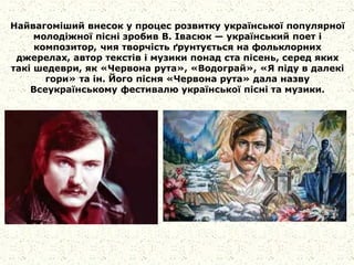 Найвагоміший внесок у процес розвитку української популярної
молодіжної пісні зробив В. Івасюк — український поет і
композитор, чия творчість ґрунтується на фольклорних
джерелах, автор текстів і музики понад ста пісень, серед яких
такі шедеври, як «Червона рута», «Водограй», «Я піду в далекі
гори» та ін. Його пісня «Червона рута» дала назву
Всеукраїнському фестивалю української пісні та музики.
 