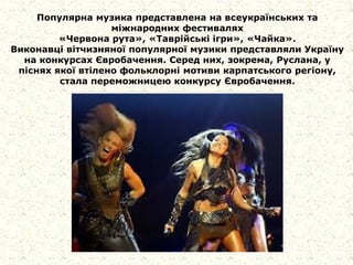 Популярна музика представлена на всеукраїнських та
міжнародних фестивалях
«Червона рута», «Таврійські ігри», «Чайка».
Виконавці вітчизняної популярної музики представляли Україну
на конкурсах Євробачення. Серед них, зокрема, Руслана, у
піснях якої втілено фольклорні мотиви карпатського регіону,
стала переможницею конкурсу Євробачення.
 
