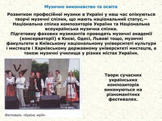 Музичне виконавство та освіта
Розвитком професійної музики в Україні у наш час опікуються
творчі музичні спілки, що мають національний статус,—
Національна спілка композиторів України та Національна
всеукраїнська музична спілка.
Підготовку фахових музикантів проводять музичні академії
(консерваторії) в Києві, Одесі, Львові тощо, музичні
факультети в Київському національному університеті культури
і мистецтв і Харківському державному університеті мистецтв, а
також музичні училища у різних містах України.
Твори сучасних
українських
композиторів
виконуються на
різноманітних
фестивалях.
 