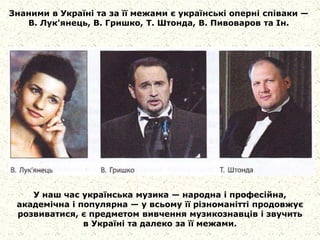 Знаними в Україні та за її межами є українські оперні співаки —
В. Лук'янець, В. Гришко, Т. Штонда, В. Пивоваров та Ін.
У наш час українська музика — народна і професійна,
академічна і популярна — у всьому її різноманітті продовжує
розвиватися, є предметом вивчення музикознавців і звучить
в Україні та далеко за її межами.
 