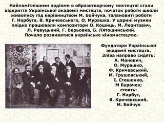 Найпомітнішими подіями в образотворчому мистецтві стали
відкриття Української академії мистецтв, початок роботи школи
живопису під керівництвом М. Бойчука, талановиті роботи
Г. Нарбута, В. Кричевського, О. Мурашка. У царині музики
плідно працювали композитори О. Кошиць, М. Леонтович,
Л. Ревуцький, Г. Верьовка, Б. Лятошинський.
Почало розвиватися українське кіномистецтво.
Фундатори Української
академії мистецтв.
Зліва направо сидять:
А. Маневич,
О. Мурашко,
Ф. Кричевський,
М. Грушевський,
І. Стешенко,
М Бурачек;
стоять:
Г. Нарбут,
В. Кричевський,
М. Бойчук
 